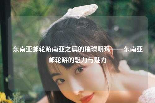 东南亚邮轮游南亚之滨的璀璨明珠——东南亚邮轮游的魅力与魅力